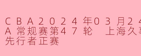 CBA2024年03月24日 CBA常规赛第47轮 上海久事vs天津先行者正赛